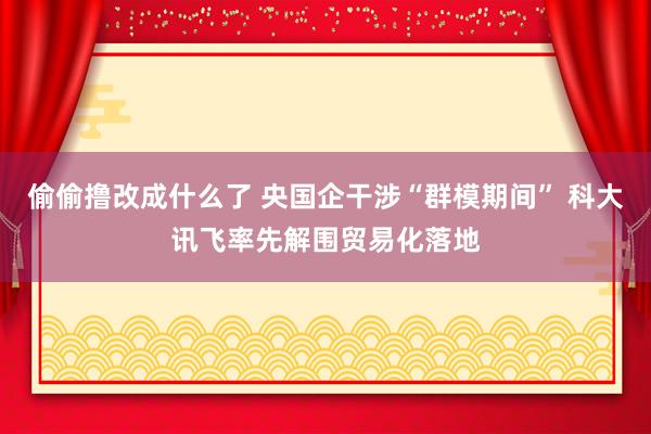 偷偷撸改成什么了 央国企干涉“群模期间” 科大讯飞率先解围贸易化落地