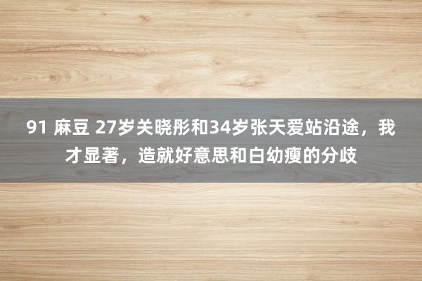 91 麻豆 27岁关晓彤和34岁张天爱站沿途，我才显著，造就好意思和白幼瘦的分歧