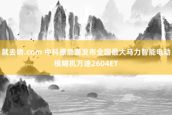 就去吻.com 中科原能源发布全国最大马力智能电动模糊机万途2604ET