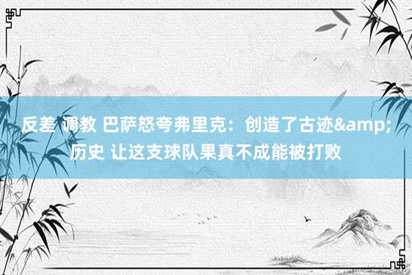 反差 调教 巴萨怒夸弗里克：创造了古迹&历史 让这支球队果真不成能被打败