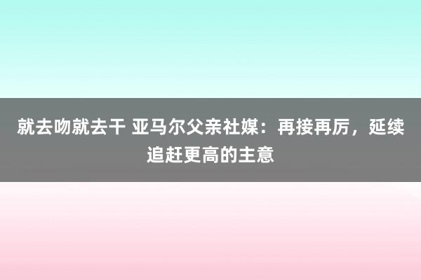 就去吻就去干 亚马尔父亲社媒：再接再厉，延续追赶更高的主意