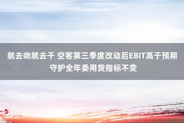 就去吻就去干 空客第三季度改动后EBIT高于预期 守护全年委用货指标不变