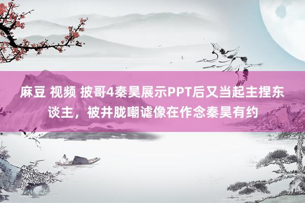 麻豆 视频 披哥4秦昊展示PPT后又当起主捏东谈主，被井胧嘲谑像在作念秦昊有约