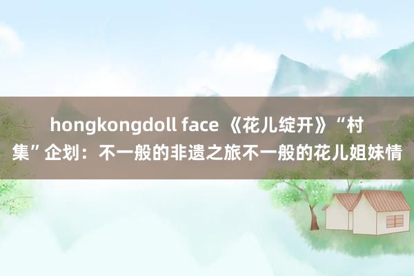 hongkongdoll face 《花儿绽开》“村集”企划：不一般的非遗之旅不一般的花儿姐妹情