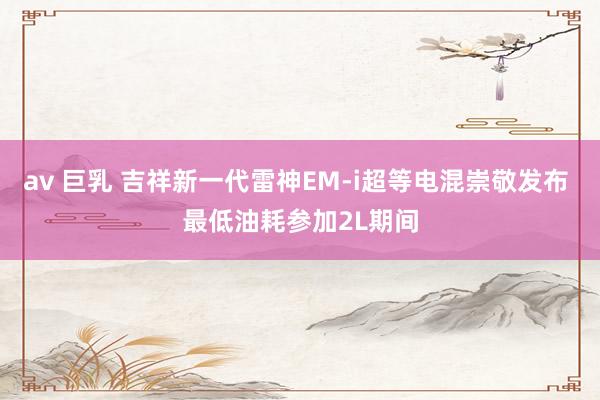 av 巨乳 吉祥新一代雷神EM-i超等电混崇敬发布 最低油耗参加2L期间