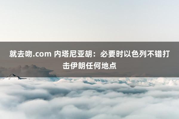 就去吻.com 内塔尼亚胡：必要时以色列不错打击伊朗任何地点