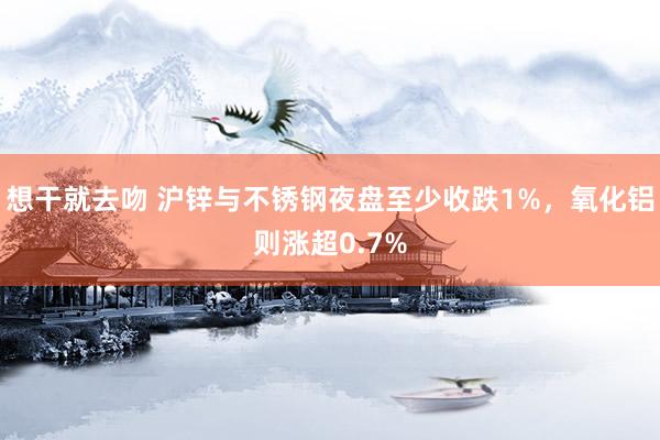 想干就去吻 沪锌与不锈钢夜盘至少收跌1%，氧化铝则涨超0.7%