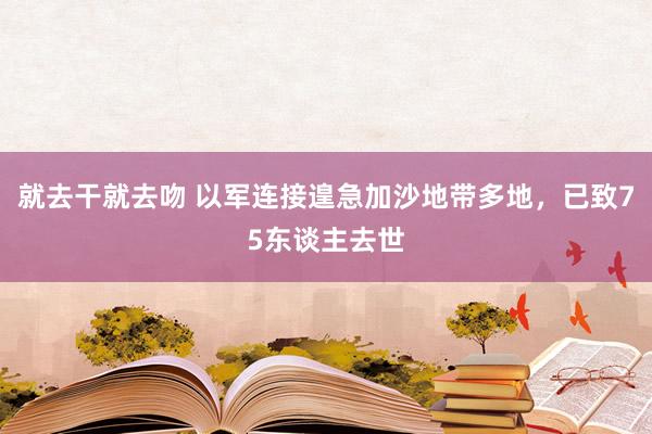 就去干就去吻 以军连接遑急加沙地带多地，已致75东谈主去世