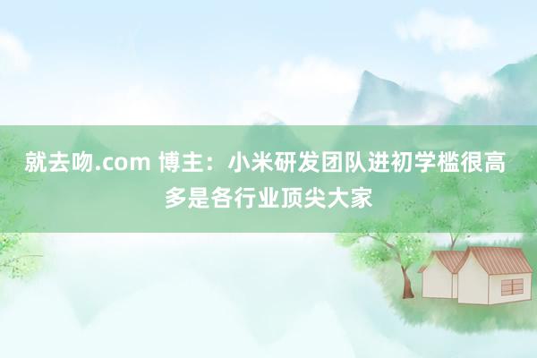 就去吻.com 博主：小米研发团队进初学槛很高 多是各行业顶尖大家