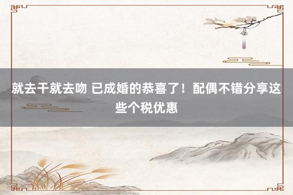 就去干就去吻 已成婚的恭喜了！配偶不错分享这些个税优惠