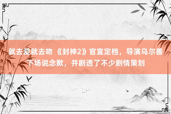 就去爱就去吻 《封神2》官宣定档，导演乌尔善下场说念歉，并剧透了不少剧情策划