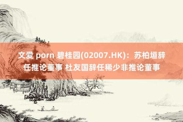 文爱 porn 碧桂园(02007.HK)：苏柏垣辞任推论董事 杜友国辞任稀少非推论董事