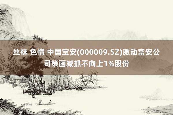 丝袜 色情 中国宝安(000009.SZ)激动富安公司策画减抓不向上1%股份