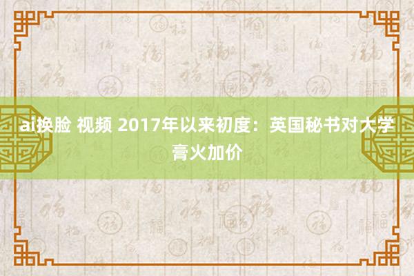 ai换脸 视频 2017年以来初度：英国秘书对大学膏火加价