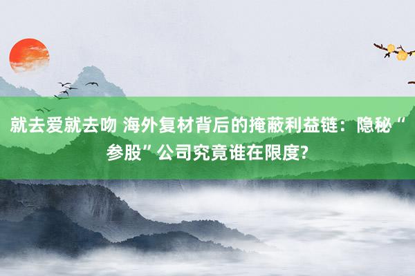 就去爱就去吻 海外复材背后的掩蔽利益链：隐秘“参股”公司究竟谁在限度?