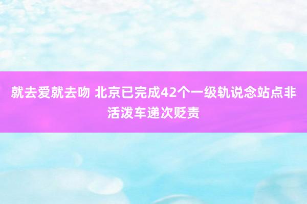 就去爱就去吻 北京已完成42个一级轨说念站点非活泼车递次贬责