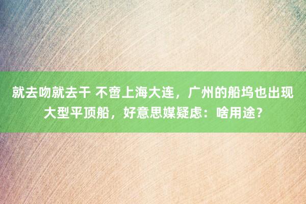 就去吻就去干 不啻上海大连，广州的船坞也出现大型平顶船，好意思媒疑虑：啥用途？