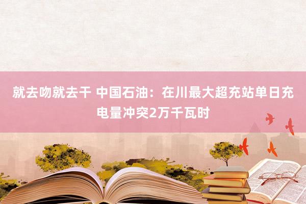 就去吻就去干 中国石油：在川最大超充站单日充电量冲突2万千瓦时