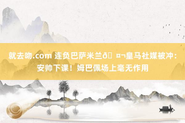 就去吻.com 连负巴萨米兰🤬皇马社媒被冲：安帅下课！姆巴佩场上毫无作用