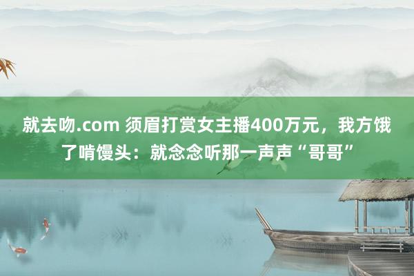 就去吻.com 须眉打赏女主播400万元，我方饿了啃馒头：就念念听那一声声“哥哥”