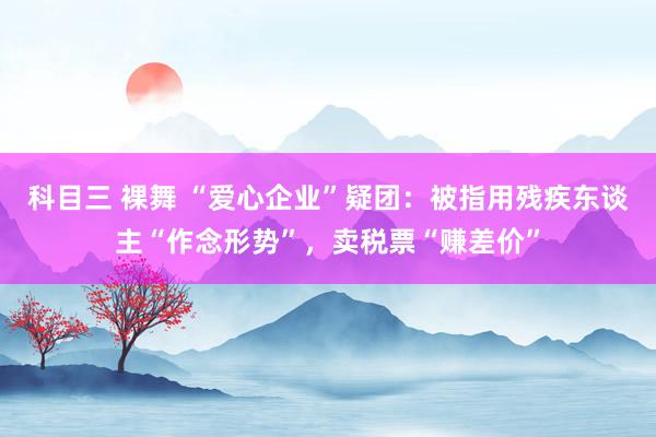 科目三 裸舞 “爱心企业”疑团：被指用残疾东谈主“作念形势”，卖税票“赚差价”