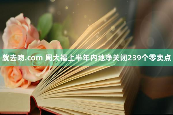 就去吻.com 周大福上半年内地净关闭239个零卖点