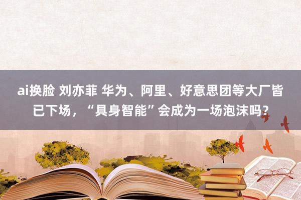 ai换脸 刘亦菲 华为、阿里、好意思团等大厂皆已下场，“具身智能”会成为一场泡沫吗？