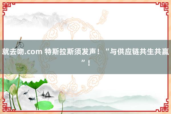 就去吻.com 特斯拉斯须发声！“与供应链共生共赢”！