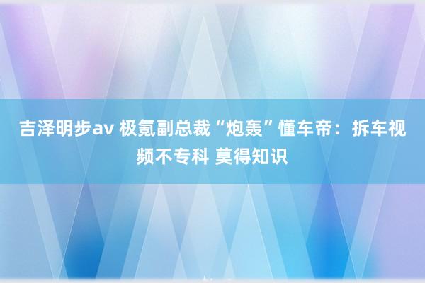 吉泽明步av 极氪副总裁“炮轰”懂车帝：拆车视频不专科 莫得知识