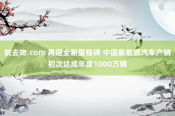 就去吻.com 再迎全新里程碑 中国新能源汽车产销初次达成年度1000万辆