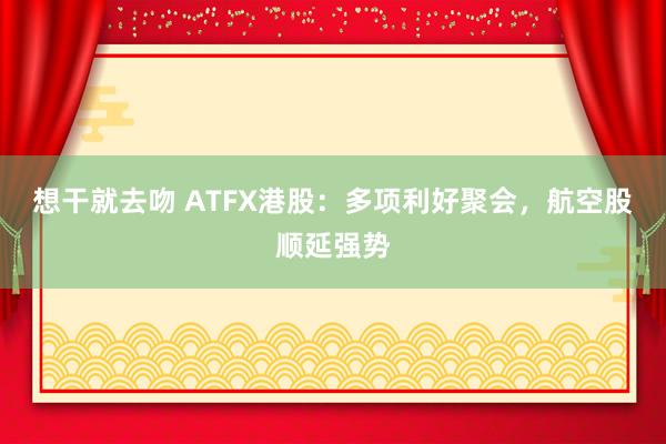 想干就去吻 ATFX港股：多项利好聚会，航空股顺延强势