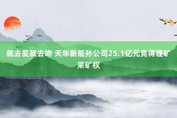 就去爱就去吻 天华新能孙公司25.1亿元竞得锂矿采矿权