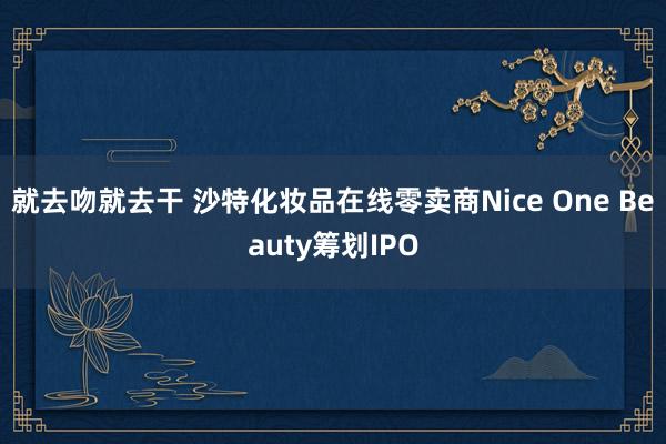 就去吻就去干 沙特化妆品在线零卖商Nice One Beauty筹划IPO