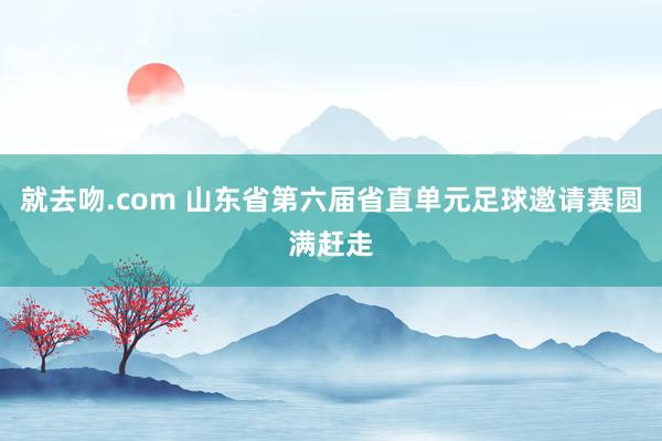 就去吻.com 山东省第六届省直单元足球邀请赛圆满赶走