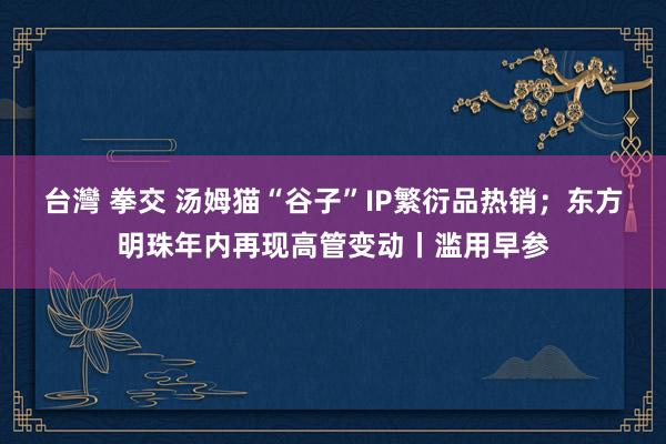 台灣 拳交 汤姆猫“谷子”IP繁衍品热销；东方明珠年内再现高管变动丨滥用早参