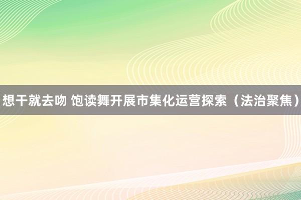 想干就去吻 饱读舞开展市集化运营探索（法治聚焦）