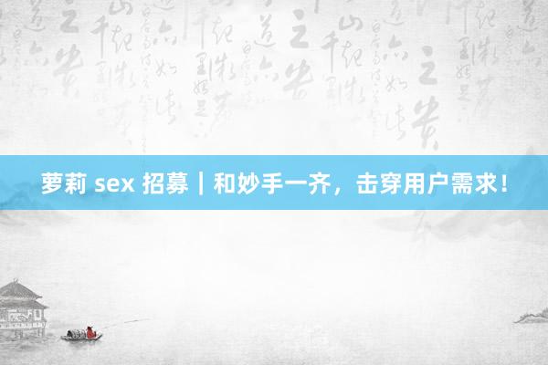 萝莉 sex 招募｜和妙手一齐，击穿用户需求！