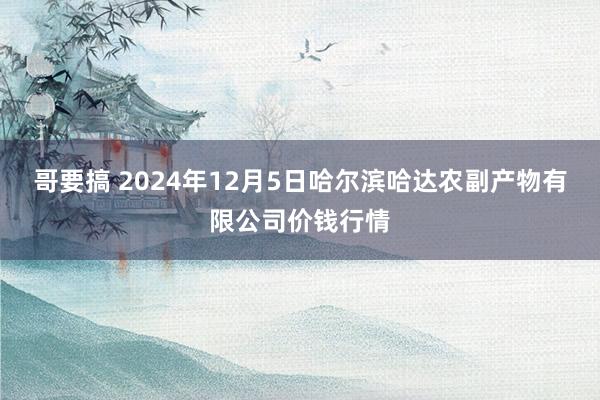 哥要搞 2024年12月5日哈尔滨哈达农副产物有限公司价钱行情