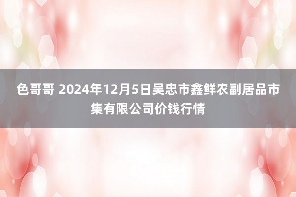 色哥哥 2024年12月5日吴忠市鑫鲜农副居品市集有限公司价钱行情