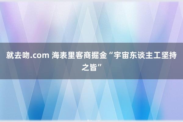 就去吻.com 海表里客商掘金“宇宙东谈主工坚持之皆”