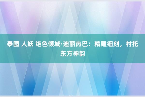 泰國 人妖 绝色倾城·迪丽热巴：精雕细刻，衬托东方神韵