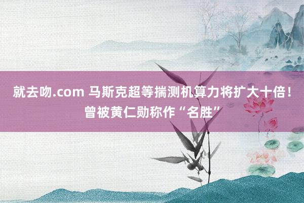 就去吻.com 马斯克超等揣测机算力将扩大十倍！曾被黄仁勋称作“名胜”