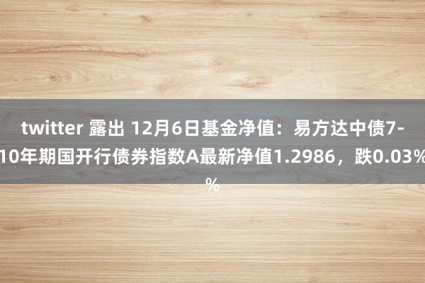 twitter 露出 12月6日基金净值：易方达中债7-10年期国开行债券指数A最新净值1.2986，跌0.03%