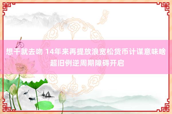 想干就去吻 14年来再提放浪宽松货币计谋意味啥 超旧例逆周期障碍开启