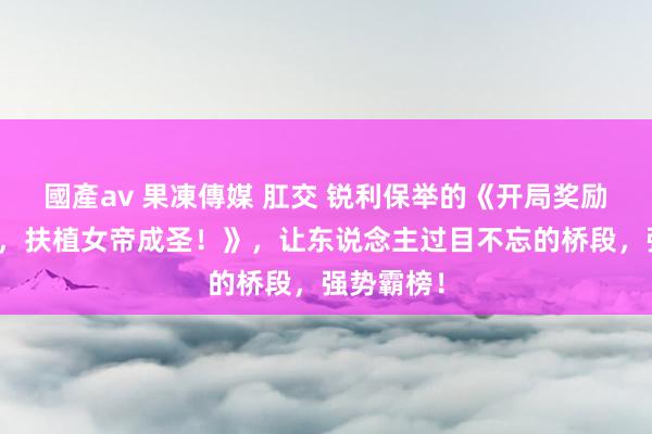 國產av 果凍傳媒 肛交 锐利保举的《开局奖励空门功法，扶植女帝成圣！》，让东说念主过目不忘的桥段，强势霸榜！