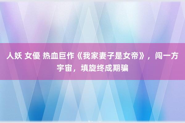 人妖 女優 热血巨作《我家妻子是女帝》，闯一方宇宙，填旋终成期骗