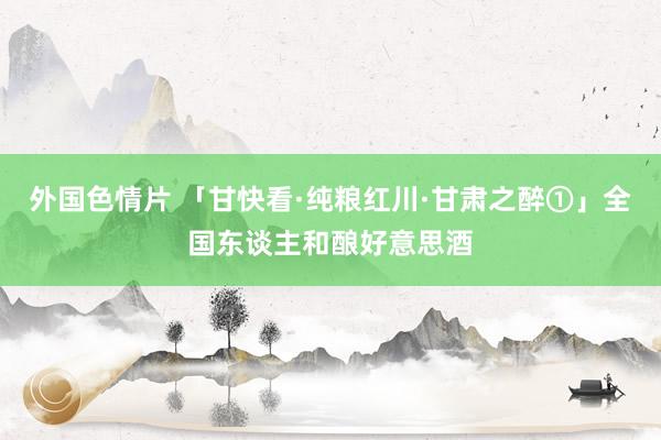 外国色情片 「甘快看·纯粮红川·甘肃之醉①」全国东谈主和酿好意思酒