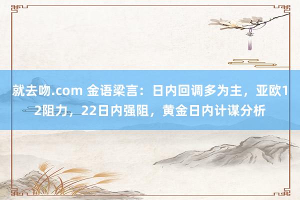 就去吻.com 金语梁言：日内回调多为主，亚欧12阻力，22日内强阻，黄金日内计谋分析