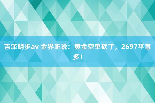 吉泽明步av 金界听说：黄金空单砍了，2697平直多！