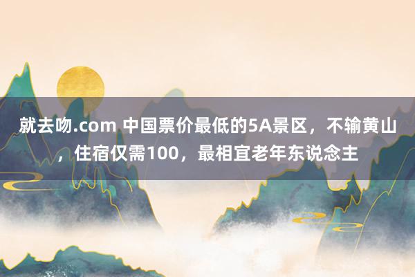 就去吻.com 中国票价最低的5A景区，不输黄山，住宿仅需100，最相宜老年东说念主